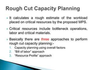  It calculates a rough estimate of the workload
placed on critical resources by the proposed MPS.
 Critical resources include bottleneck operations,
labor and critical materials.
 Basically there are three approaches to perform
rough cut capacity planning:-
1. Capacity planning using overall factors
2. “Bill of labor” approach
3. “Resource Profile” approach
 