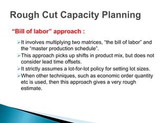 “Bill of labor” approach :
It involves multiplying two matrices, “the bill of labor” and
the “master production schedule”.
This approach picks up shifts in product mix, but does not
consider lead time offsets.
It strictly assumes a lot-for-lot policy for setting lot sizes.
When other techniques, such as economic order quantity
etc is used, then this approach gives a very rough
estimate.
 