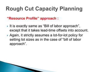 “Resource Profile” approach :
 It is exactly same as “Bill of labor approach”,
except that it takes lead-time offsets into account.
 Again, it strictly assumes a lot-for-lot policy for
setting lot sizes as in the case of “bill of labor
approach”.
 