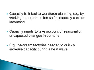  Capacity is linked to workforce planning: e.g. by
working more production shifts, capacity can be
increased
 Capacity needs to take account of seasonal or
unexpected changes in demand
 E.g. Ice-cream factories needed to quickly
increase capacity during a heat wave
 