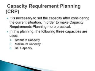  It is necessary to set the capacity after considering
the current situation, in order to make Capacity
Requirements Planning more practical.
 In this planning, the following three capacities are
used:
1. Standard Capacity
2. Maximum Capacity
3. Set Capacity
 