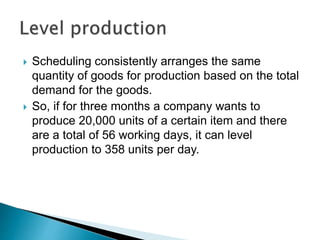  Scheduling consistently arranges the same
quantity of goods for production based on the total
demand for the goods.
 So, if for three months a company wants to
produce 20,000 units of a certain item and there
are a total of 56 working days, it can level
production to 358 units per day.
 
