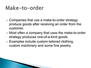  Companies that use a make-to-order strategy
produce goods after receiving an order from the
customer.
 Most often a company that uses the make-to-order
strategy produces one-of-a-kind goods.
 Examples include custom-tailored clothing,
custom machinery and some fine jewelry.
 