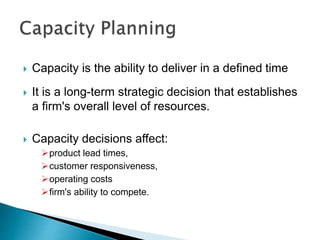  Capacity is the ability to deliver in a defined time
 It is a long-term strategic decision that establishes
a firm's overall level of resources.
 Capacity decisions affect:
product lead times,
customer responsiveness,
operating costs
firm's ability to compete.
 