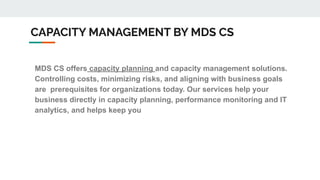 CAPACITY MANAGEMENT BY MDS CS
MDS CS offers capacity planning and capacity management solutions.
Controlling costs, minimizing risks, and aligning with business goals
are prerequisites for organizations today. Our services help your
business directly in capacity planning, performance monitoring and IT
analytics, and helps keep you ahead of your competition.
 
