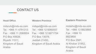 CONTACT US
Head Office
mdsruh@mds-sa.com
Tel : +966 11 4791313
Fax : +966 11 2068804
P.O Box 40639,
Riyadh 11511,
Kingdom of Saudi
Arabia
Western Province
mdsjed@mds-sa.com
Tel : +966 12 6066557
Fax : +966 12 6671754
P.O Box 13078,
Jeddah 21493,
Kingdom of Saudi Arabia
Eastern Province
mdskho@mds-sa.com
Tel : +966 13 8823860
Fax : +966 13
8823850
P.O Box 2581,
Al Khobar 31952,
Kingdom of Saudi
Arabia
 