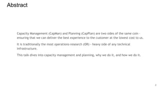Abstract
Capacity Management (CapMan) and Planning (CapPlan) are two sides of the same coin –
ensuring that we can deliver the best experience to the customer at the lowest cost to us.
It is traditionally the most operations-research (OR) - heavy side of any technical
infrastructure.
This talk dives into capacity management and planning, why we do it, and how we do it.
2
 