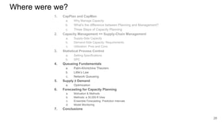 Where were we?
1. CapPlan and CapMan
a. Why Manage Capacity
b. What’s the difference between Planning and Management?
c. Three Steps of Capacity Planning
2. Capacity Management == Supply-Chain Management
a. Supply-Side Capacity
b. Demand-Side Capacity: Requirements
c. Utilization: Pros and Cons
3. Statistical Process Control
a. Setting Specifications
b. SPC
4. Queueing Fundamentals
a. Palm-Khintchine Theorem
b. Little’s Law
c. Network Queueing
5. Supply ≥ Demand
a. Optimization
6. Forecasting for Capacity Planning
a. Motivation & Methods
b. Methods: a 30,000-ft View
c. Ensemble Forecasting: Prediction Intervals
d. Model Monitoring
7. Conclusions
28
 