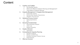 Content
1. CapPlan and CapMan
a. Why Manage Capacity
b. What’s the difference between Planning and Management?
c. Three Steps of Capacity Planning
2. Capacity Management == Supply-Chain Management
a. Supply-Side Capacity
b. Demand-Side Capacity: Requirements
c. Utilization: Pros and Cons
3. Statistical Process Control
a. Setting Specifications
b. SPC
4. Queueing Fundamentals
a. Palm-Khintchine Theorem
b. Little’s Law
c. Network Queueing
5. Supply ≥ Demand
a. Optimization
6. Forecasting for Capacity Planning
a. Motivation & Methods
b. Methods: a 30,000-ft View
c. Ensemble Forecasting: Prediction Intervals
d. Model Monitoring
7. What we Covered
3
 