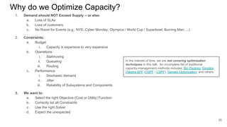 Why do we Optimize Capacity?
1. Demand should NOT Exceed Supply -- or else:
a. Loss of SLAs
b. Loss of customers
c. No Room for Events (e.g., NYE; Cyber Monday; Olympics / World Cup / Superbowl; Burning Man; ...)
2. Constraints:
a. Budget
i. Capacity is expensive to very expensive
b. Operations:
i. Statmuxing
ii. Queueing
iii. Routing
c. Performance:
i. Stochastic demand
ii. Jitter
iii. Reliability of Subsystems and Components
3. We want to:
a. Select the right Objective (Cost or Utility) Function
b. Correctly list all Constraints
c. Use the right Solver
d. Expect the unexpected
35
In the interest of time, we are not covering optimization
techniques in this talk. An incomplete list of traditional
capacity-management methods includes: Bin Packing; Simplex;
Dijkstra SPF (OSPF / CSPF); Genetic Optimization; and others.
 