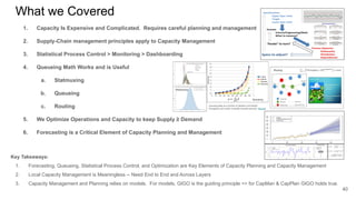What we Covered
1. Capacity Is Expensive and Complicated. Requires careful planning and management
2. Supply-Chain management principles apply to Capacity Management
3. Statistical Process Control > Monitoring > Dashboarding
4. Queueing Math Works and is Useful
a. Statmuxing
b. Queueing
c. Routing
5. We Optimize Operations and Capacity to keep Supply ≥ Demand
6. Forecasting is a Critical Element of Capacity Planning and Management
40
Key Takeaways:
1. Forecasting, Queueing, Statistical Process Control, and Optimization are Key Elements of Capacity Planning and Capacity Management
2. Local Capacity Management is Meaningless -- Need End to End and Across Layers
3. Capacity Management and Planning relies on models. For models, GIGO is the guiding principle => for CapMan & CapPlan GIGO holds true.
 