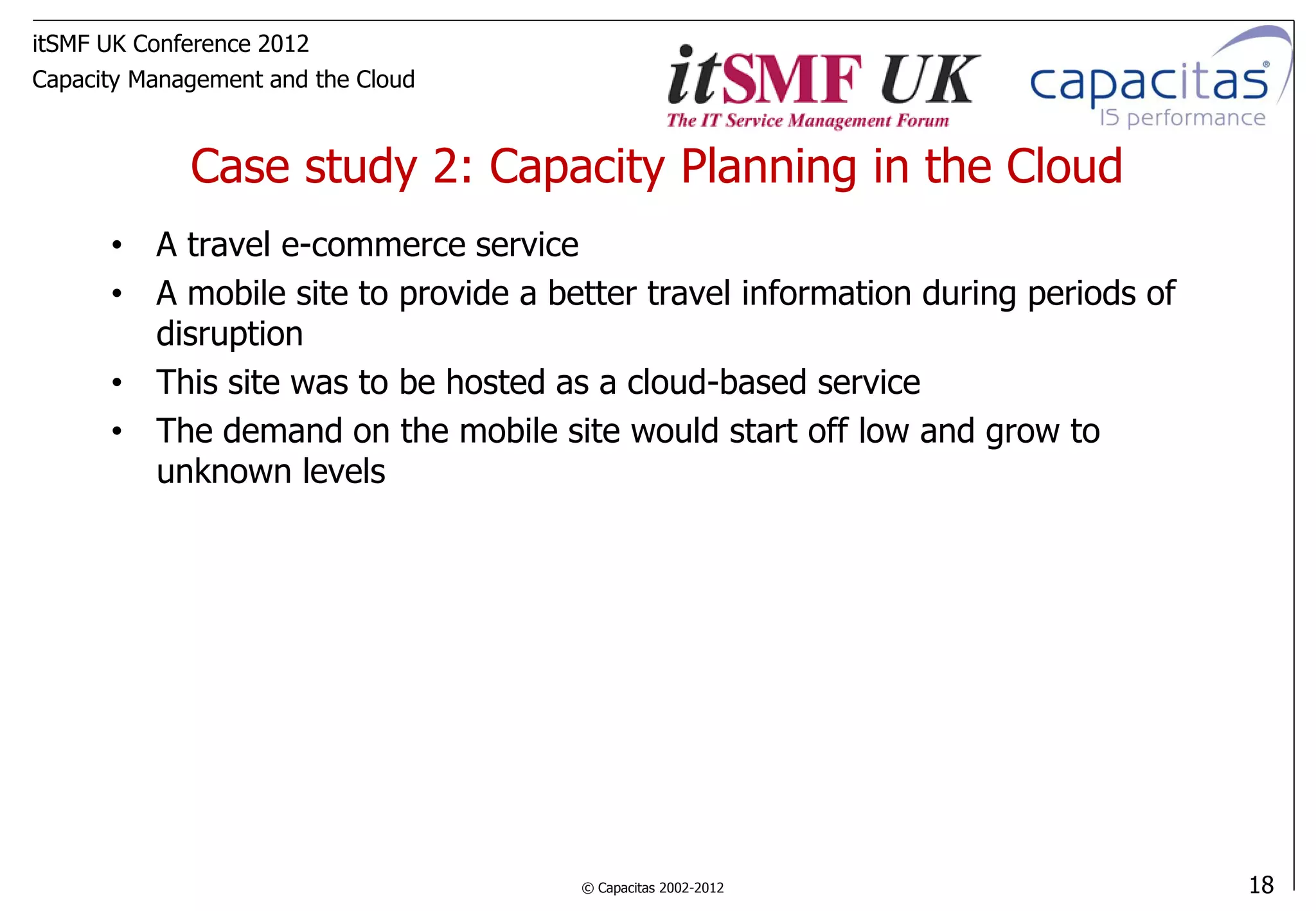 itSMF UK Conference 2012
Capacity Management and the Cloud



             Case study 2: Capacity Planning in the Cloud
      • A travel e-commerce service
      • A mobile site to provide a better travel information during periods of
        disruption
      • This site was to be hosted as a cloud-based service
      • The demand on the mobile site would start off low and grow to
        unknown levels




                                     © Capacitas 2002-2012                       18
 