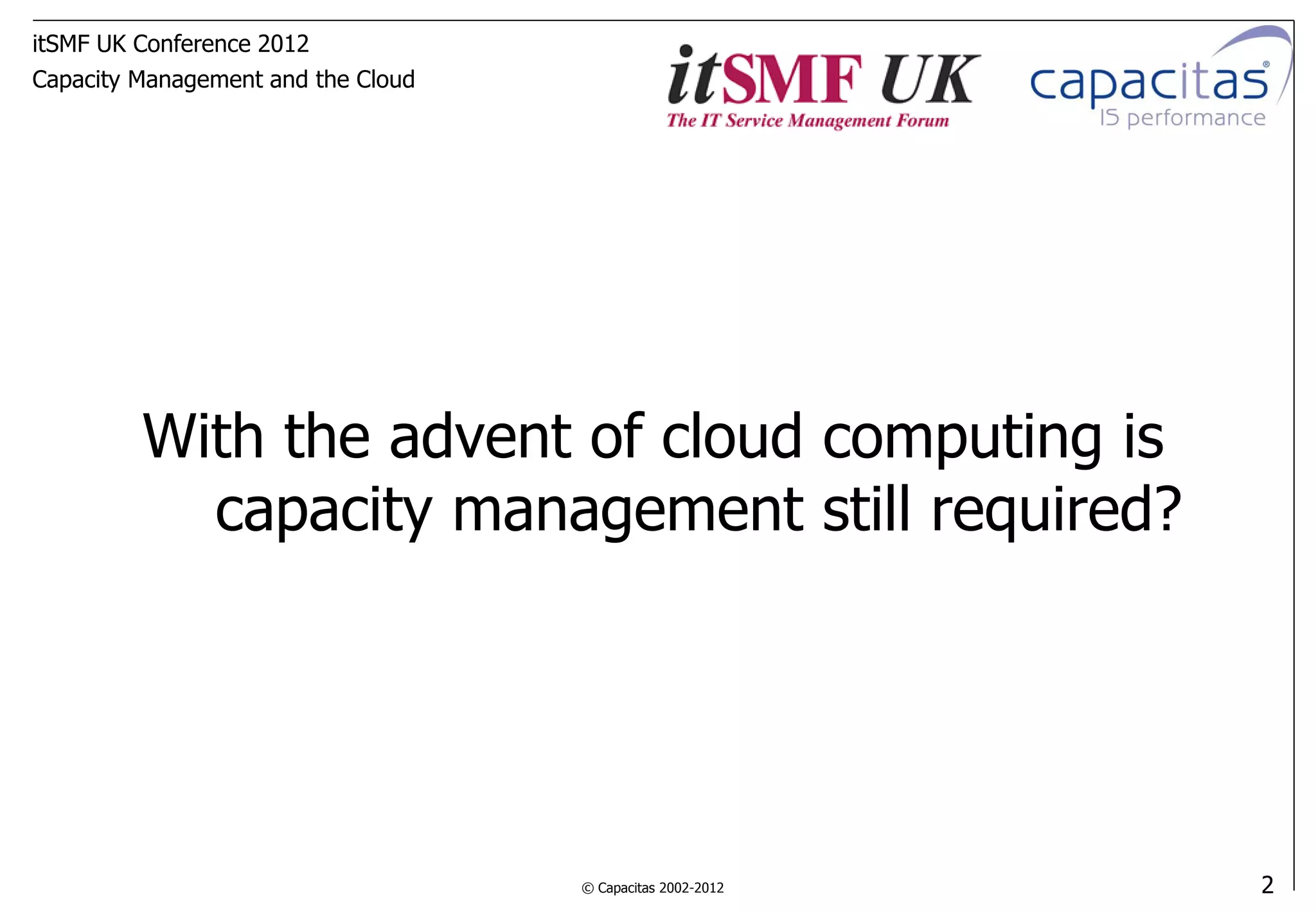 itSMF UK Conference 2012
Capacity Management and the Cloud




         With the advent of cloud computing is
           capacity management still required?




                                    © Capacitas 2002-2012   2
 