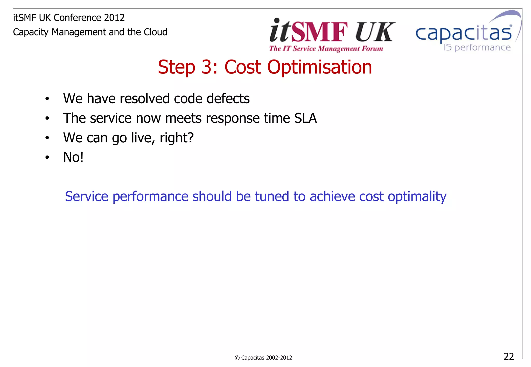 itSMF UK Conference 2012
Capacity Management and the Cloud



                              Step 3: Cost Optimisation
      •   We have resolved code defects
      •   The service now meets response time SLA
      •   We can go live, right?
      •   No!

           Service performance should be tuned to achieve cost optimality




                                      © Capacitas 2002-2012                 22
 