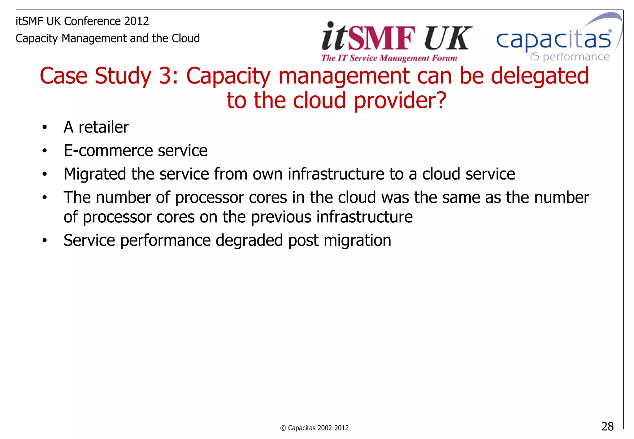 itSMF UK Conference 2012
Capacity Management and the Cloud


    Case Study 3: Capacity management can be delegated
                     to the cloud provider?
    • A retailer
    • E-commerce service
    • Migrated the service from own infrastructure to a cloud service
    • The number of processor cores in the cloud was the same as the number
      of processor cores on the previous infrastructure
    • Service performance degraded post migration




                                    © Capacitas 2002-2012                     28
 