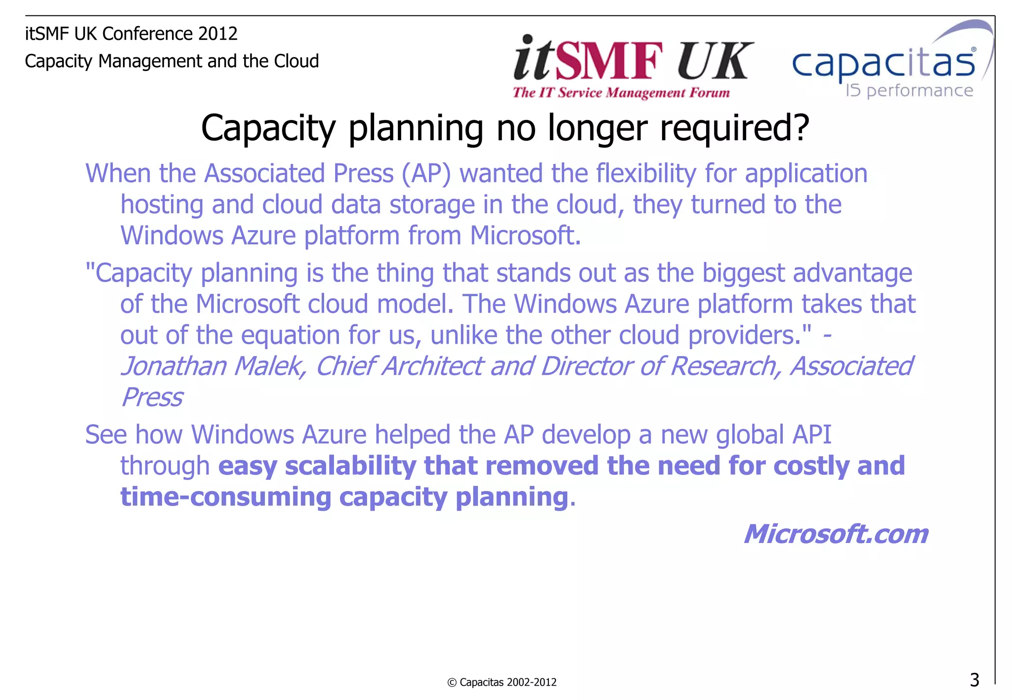 itSMF UK Conference 2012
Capacity Management and the Cloud



                   Capacity planning no longer required?
      When the Associated Press (AP) wanted the flexibility for application
         hosting and cloud data storage in the cloud, they turned to the
         Windows Azure platform from Microsoft.
      "Capacity planning is the thing that stands out as the biggest advantage
         of the Microsoft cloud model. The Windows Azure platform takes that
         out of the equation for us, unlike the other cloud providers." -
          Jonathan Malek, Chief Architect and Director of Research, Associated
          Press
      See how Windows Azure helped the AP develop a new global API
         through easy scalability that removed the need for costly and
         time-consuming capacity planning.
                                                               Microsoft.com




                                      © Capacitas 2002-2012                      3
 