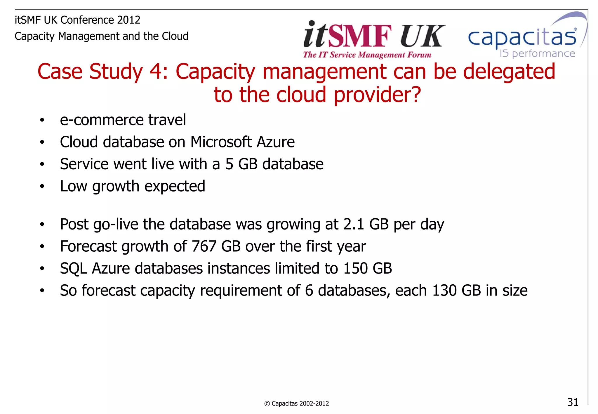 itSMF UK Conference 2012
Capacity Management and the Cloud


    Case Study 4: Capacity management can be delegated
                     to the cloud provider?
    •   e-commerce travel
    •   Cloud database on Microsoft Azure
    •   Service went live with a 5 GB database
    •   Low growth expected

    •   Post go-live the database was growing at 2.1 GB per day
    •   Forecast growth of 767 GB over the first year
    •   SQL Azure databases instances limited to 150 GB
    •   So forecast capacity requirement of 6 databases, each 130 GB in size




                                     © Capacitas 2002-2012                     31
 
