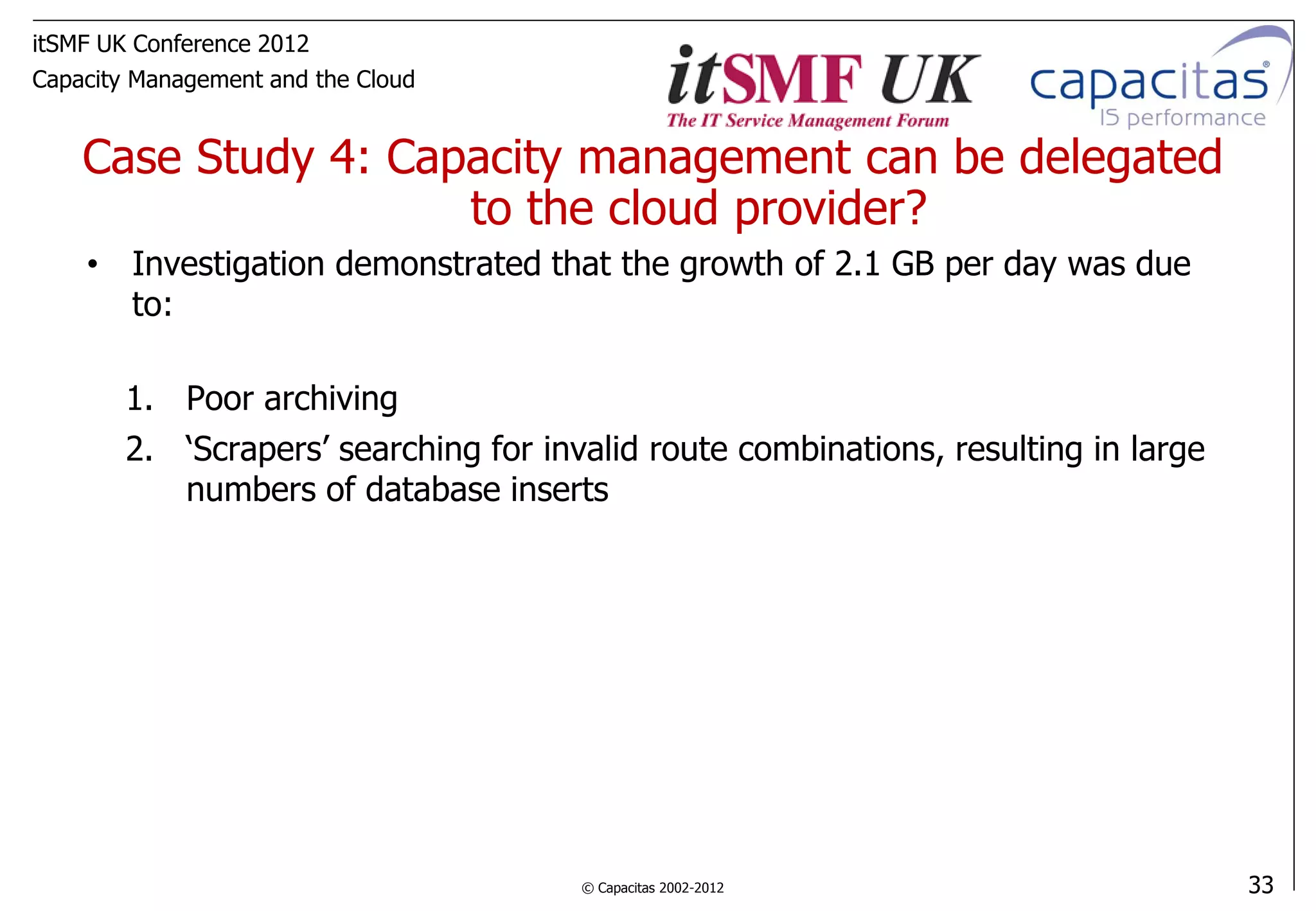 itSMF UK Conference 2012
Capacity Management and the Cloud


    Case Study 4: Capacity management can be delegated
                     to the cloud provider?
    • Investigation demonstrated that the growth of 2.1 GB per day was due
      to:

        1. Poor archiving
        2. ‘Scrapers’ searching for invalid route combinations, resulting in large
           numbers of database inserts




                                       © Capacitas 2002-2012                         33
 