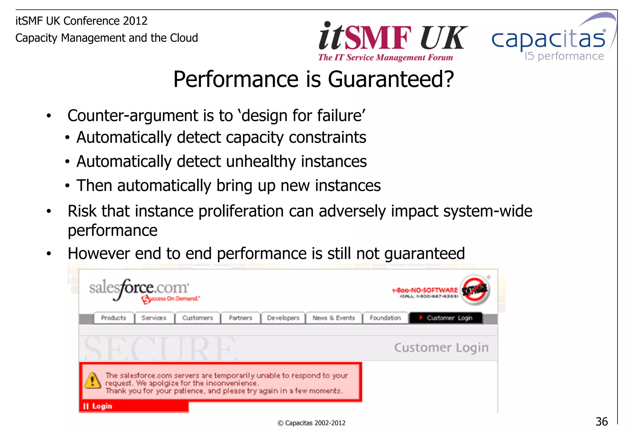 itSMF UK Conference 2012
Capacity Management and the Cloud



                            Performance is Guaranteed?
     • Counter-argument is to ‘design for failure’
       • Automatically detect capacity constraints
       • Automatically detect unhealthy instances
       • Then automatically bring up new instances
     • Risk that instance proliferation can adversely impact system-wide
       performance
     • However end to end performance is still not guaranteed




                                     © Capacitas 2002-2012                 36
 