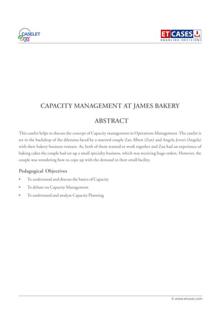 CAPACITY MANAGEMENT AT JAMES BAKERY
This caselet helps to discuss the concept of Capacity management in Operations Management.The caselet is
set in the backdrop of the dilemma faced by a married couple Zan Albert (Zan) and Angela Joveri (Angela)
with their bakery business venture. As, both of them wanted to work together and Zan had an experience of
baking cakes the couple had set up a small specialty business, which was receiving huge orders. However, the
couple was wondering how to cope up with the demand in their small facility.
Pedagogical Objectives
• To understand and discuss the basics of Capacity
• To debate on Capacity Management
• To understand and analyze Capacity Planning
ABSTRACT
© www.etcases.com
 