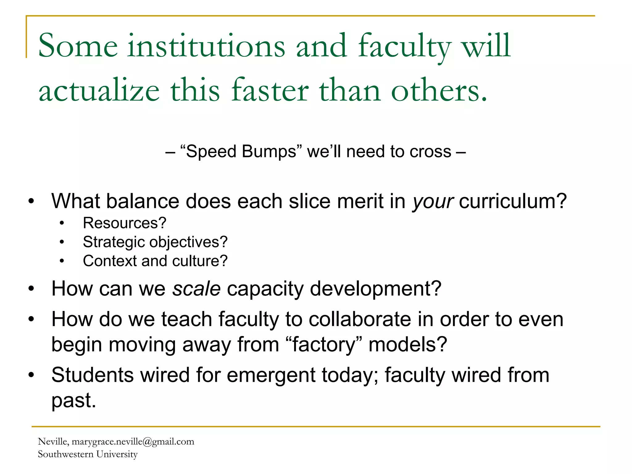 Some institutions and faculty will
actualize this faster than others.
Neville, marygrace.neville@gmail.com
Southwestern University
– “Speed Bumps” we’ll need to cross –
• What balance does each slice merit in your curriculum?
• Resources?
• Strategic objectives?
• Context and culture?
• How can we scale capacity development?
• How do we teach faculty to collaborate in order to even
begin moving away from “factory” models?
• Students wired for emergent today; faculty wired from
past.
 