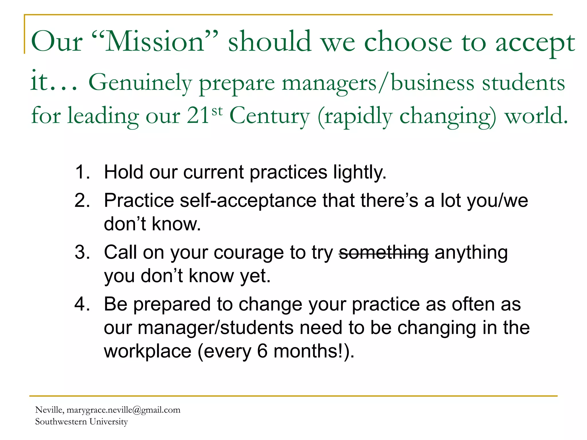 Our “Mission” should we choose to accept
it… Genuinely prepare managers/business students
for leading our 21st Century (rapidly changing) world.
Neville, marygrace.neville@gmail.com
Southwestern University
1. Hold our current practices lightly.
2. Practice self-acceptance that there’s a lot you/we
don’t know.
3. Call on your courage to try something anything
you don’t know yet.
4. Be prepared to change your practice as often as
our manager/students need to be changing in the
workplace (every 6 months!).
 