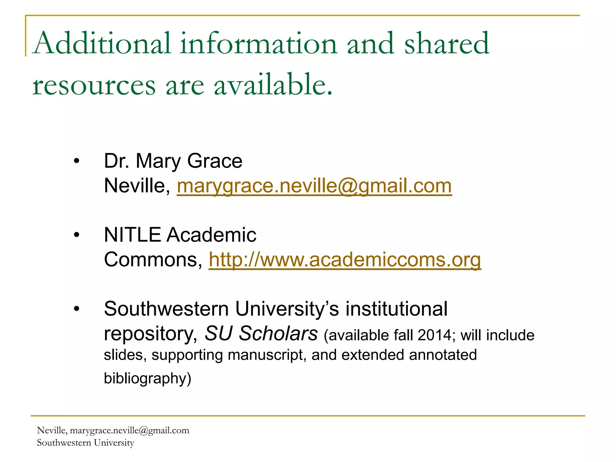 Additional information and shared
resources are available.
Neville, marygrace.neville@gmail.com
Southwestern University
• Dr. Mary Grace
Neville, marygrace.neville@gmail.com
• NITLE Academic
Commons, http://www.academiccoms.org
• Southwestern University’s institutional
repository, SU Scholars (available fall 2014; will include
slides, supporting manuscript, and extended annotated
bibliography)
 