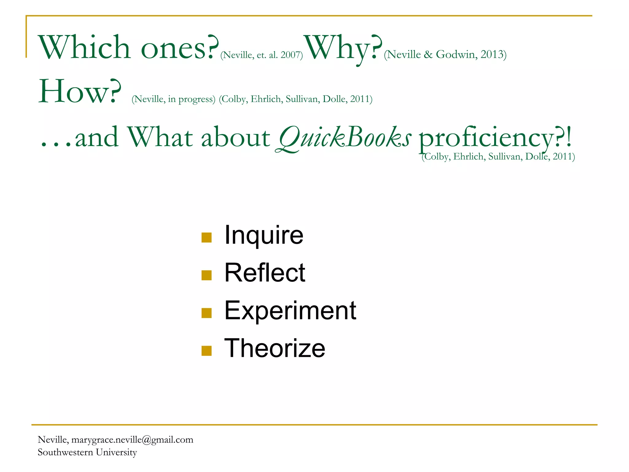 Neville, marygrace.neville@gmail.com
Southwestern University
Which ones?(Neville, et. al. 2007)Why?(Neville & Godwin, 2013)
How? (Neville, in progress) (Colby, Ehrlich, Sullivan, Dolle, 2011)
…and What about QuickBooks proficiency?!(Colby, Ehrlich, Sullivan, Dolle, 2011)
 Inquire
 Reflect
 Experiment
 Theorize
 