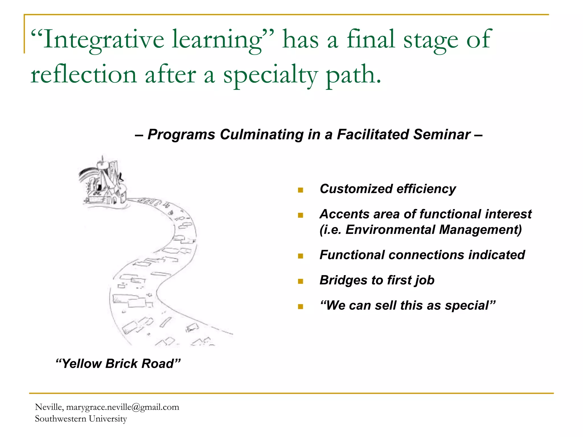 “Integrative learning” has a final stage of
reflection after a specialty path.
Neville, marygrace.neville@gmail.com
Southwestern University
 Customized efficiency
 Accents area of functional interest
(i.e. Environmental Management)
 Functional connections indicated
 Bridges to first job
 “We can sell this as special”
“Yellow Brick Road”
– Programs Culminating in a Facilitated Seminar –
 