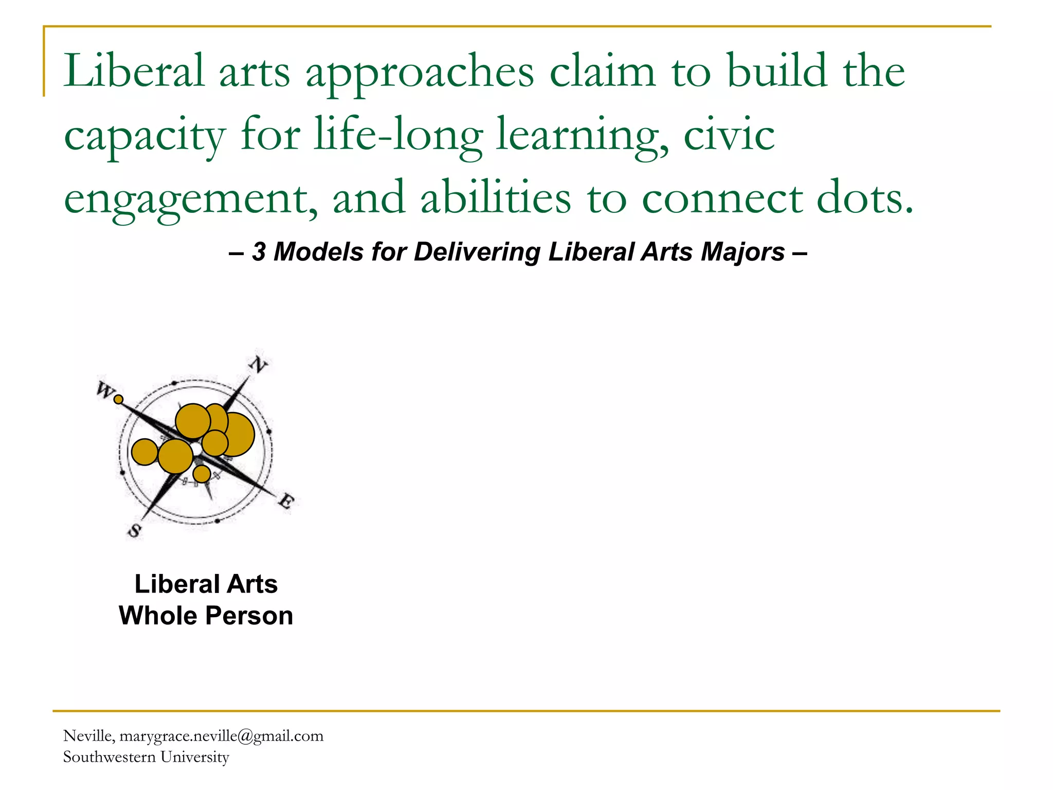 Liberal arts approaches claim to build the
capacity for life-long learning, civic
engagement, and abilities to connect dots.
Neville, marygrace.neville@gmail.com
Southwestern University
– 3 Models for Delivering Liberal Arts Majors –
Liberal Arts
Whole Person
 