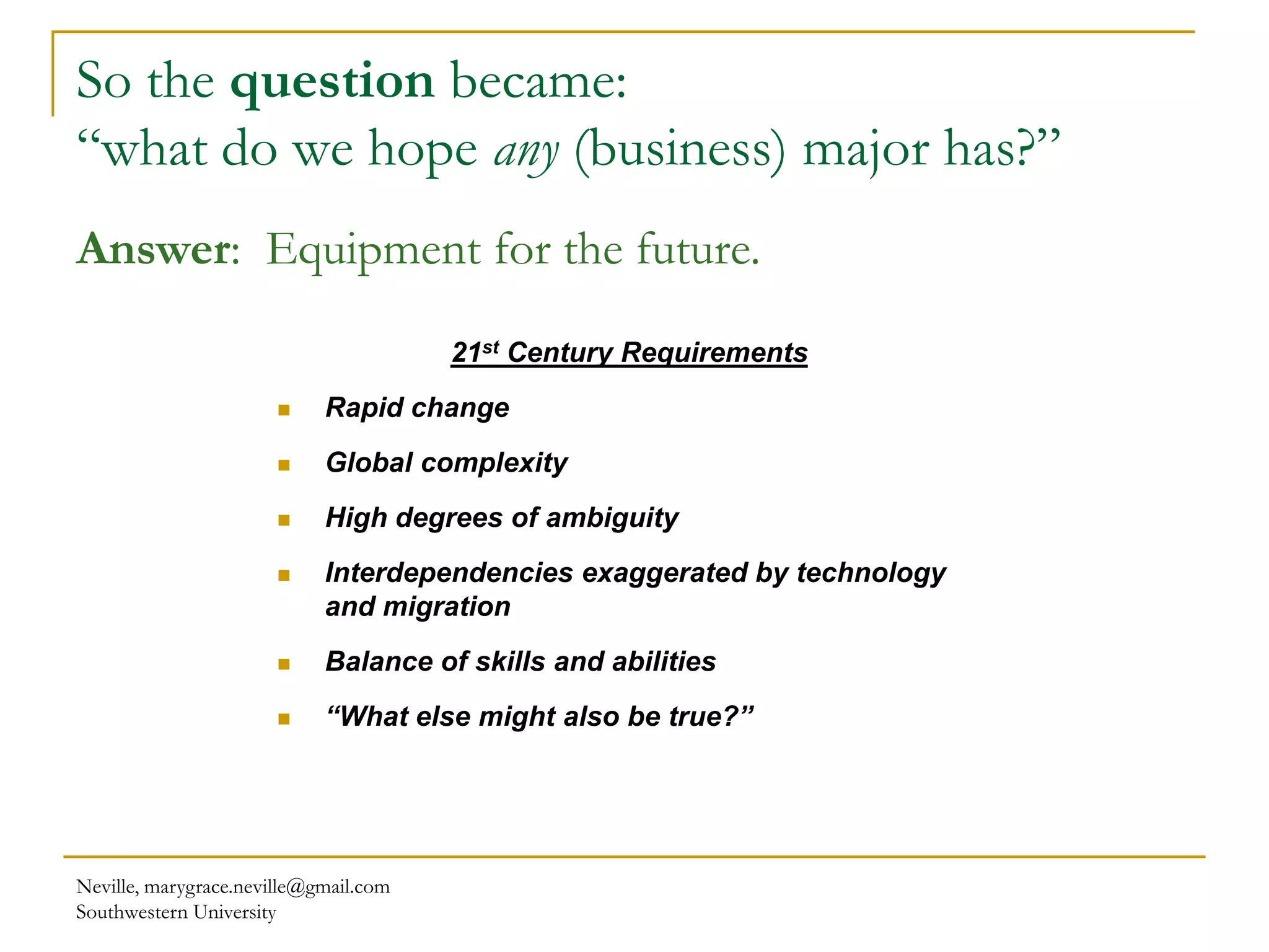 Neville, marygrace.neville@gmail.com
Southwestern University
So the question became:
“what do we hope any (business) major has?”
21st Century Requirements
 Rapid change
 Global complexity
 High degrees of ambiguity
 Interdependencies exaggerated by technology
and migration
 Balance of skills and abilities
 “What else might also be true?”
Answer: Equipment for the future.
 