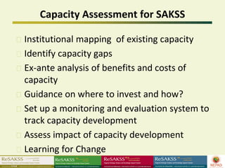 Capacity Assessment for SAKSS

Institutional mapping of existing capacity
Identify capacity gaps
Ex-ante analysis of benefits and costs of
capacity
Guidance on where to invest and how?
Set up a monitoring and evaluation system to
track capacity development
Assess impact of capacity development
Learning for Change
 