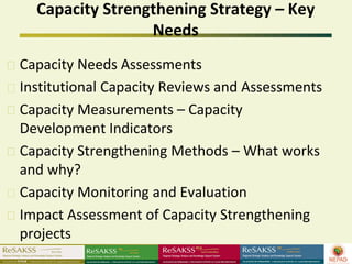 Capacity Strengthening Strategy – Key
                 Needs
Capacity Needs Assessments
Institutional Capacity Reviews and Assessments
Capacity Measurements – Capacity
Development Indicators
Capacity Strengthening Methods – What works
and why?
Capacity Monitoring and Evaluation
Impact Assessment of Capacity Strengthening
projects
 