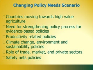Changing Policy Needs Scenario

Countries moving towards high value
agriculture
Need for strengthening policy process for
evidence-based policies
Productivity related policies
Climate change, environment and
sustainability policies
Role of trade, market, and private sectors
Safety nets policies
 
