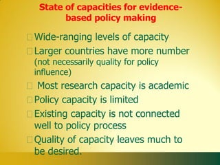 State of capacities for evidence-
       based policy making

Wide-ranging levels of capacity
Larger countries have more number
(not necessarily quality for policy
influence)
 Most research capacity is academic
Policy capacity is limited
Existing capacity is not connected
well to policy process
Quality of capacity leaves much to
be desired.
 
