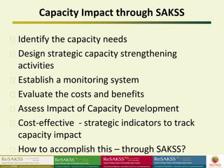 Capacity Impact through SAKSS

Identify the capacity needs
Design strategic capacity strengthening
activities
Establish a monitoring system
Evaluate the costs and benefits
Assess Impact of Capacity Development
Cost-effective - strategic indicators to track
capacity impact
How to accomplish this – through SAKSS?
 