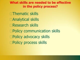 What skills are needed to be effective
       in the policy process?

 Thematic skills
 Analytical skills
 Research skills
 Policy communication skills
 Policy advocacy skills
 Policy process skills
 