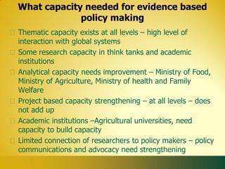 What capacity needed for evidence based
             policy making
Thematic capacity exists at all levels – high level of
interaction with global systems
Some research capacity in think tanks and academic
institutions
Analytical capacity needs improvement – Ministry of Food,
Ministry of Agriculture, Ministry of health and Family
Welfare
Project based capacity strengthening – at all levels – does
not add up
Academic institutions –Agricultural universities, need
capacity to build capacity
Limited connection of researchers to policy makers – policy
communications and advocacy need strengthening
 
