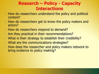 Research – Policy - Capacity
             Interactions
How do researchers understand the policy and political
context?
How do researchers get to know the policy makers and
actors?
How do researchers respond to demand?
Are they practical in their recommendations?
What is their strategy to establish their credibility?
What are the communications strategies?
How does the researcher and policy makers network to
bring evidence to policy making?
 