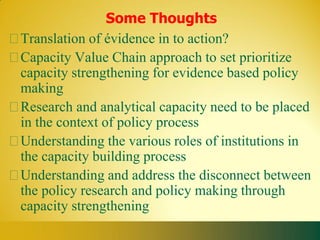 Some Thoughts
Translation of évidence in to action?
Capacity Value Chain approach to set prioritize
capacity strengthening for evidence based policy
making
Research and analytical capacity need to be placed
in the context of policy process
Understanding the various roles of institutions in
the capacity building process
Understanding and address the disconnect between
the policy research and policy making through
capacity strengthening
 