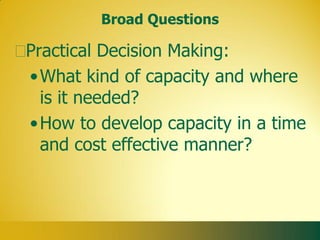 Broad Questions

Practical Decision Making:
• What kind of capacity and where
  is it needed?
• How to develop capacity in a time
  and cost effective manner?
 