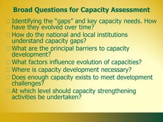 Broad Questions for Capacity Assessment
Identifying the “gaps” and key capacity needs. How
have they evolved over time?
How do the national and local institutions
understand capacity gaps?
What are the principal barriers to capacity
development?
What factors influence evolution of capacities?
Where is capacity development necessary?
Does enough capacity exists to meet development
challenges?
At which level should capacity strengthening
activities be undertaken?
 