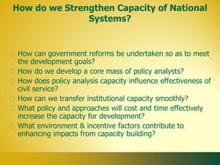 How do we Strengthen Capacity of National
               Systems?


 How can government reforms be undertaken so as to meet
 the development goals?
 How do we develop a core mass of policy analysts?
 How does policy analysis capacity influence effectiveness of
 civil service?
 How can we transfer institutional capacity smoothly?
 What policy and approaches will cost and time effectively
 increase the capacity for development?
 What environment & incentive factors contribute to
 enhancing impacts from capacity building?
 