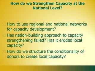 How do we Strengthen Capacity at the
           National Level?



How to use regional and national networks
for capacity development?
Has nation-building approach to capacity
strengthening failed? Has it eroded local
capacity?
How do we structure the conditionality of
donors to create local capacity?
 