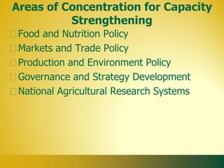 Areas of Concentration for Capacity
          Strengthening
 Food and Nutrition Policy
 Markets and Trade Policy
 Production and Environment Policy
 Governance and Strategy Development
 National Agricultural Research Systems
 