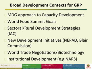 Broad Development Contexts for GRP

MDG approach to Capacity Development
World Food Summit Goals
Sectoral/Rural Development Strategies
(IAC)
New Development Initiatives (NEPAD, Blair
Commission)
World Trade Negotiations/Biotechnology
Institutional Development (e.g NARS)
 