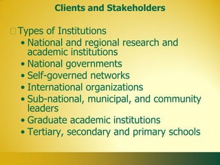 Clients and Stakeholders

Types of Institutions
• National and regional research and
  academic institutions
• National governments
• Self-governed networks
• International organizations
• Sub-national, municipal, and community
  leaders
• Graduate academic institutions
• Tertiary, secondary and primary schools
 