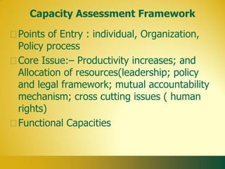 Capacity Assessment Framework

Points of Entry : individual, Organization,
Policy process
Core Issue:– Productivity increases; and
Allocation of resources(leadership; policy
and legal framework; mutual accountability
mechanism; cross cutting issues ( human
rights)
Functional Capacities
 