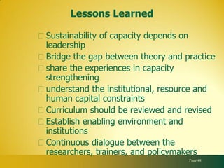 Lessons Learned

Sustainability of capacity depends on
leadership
Bridge the gap between theory and practice
share the experiences in capacity
strengthening
understand the institutional, resource and
human capital constraints
Curriculum should be reviewed and revised
Establish enabling environment and
institutions
Continuous dialogue between the
researchers, trainers, and policymakers
                                   Page 48
 