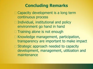 Concluding Remarks
Capacity development is a long term
continuous process
Individual, institutional and policy
environment go hand in hand
Training alone is not enough
Knowledge management, participation,
transparency are important to make impact
Strategic approach needed to capacity
development, management, utilization and
maintenance
 